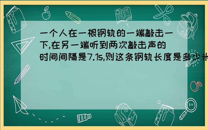 一个人在一根钢轨的一端敲击一下,在另一端听到两次敲击声的时间间隔是7.1s,则这条钢轨长度是多少米?(设当时空气中声速为340m/s,钢轨中声速为4200m/s)