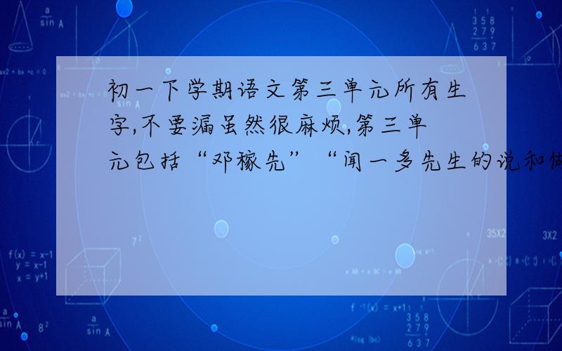 初一下学期语文第三单元所有生字,不要漏虽然很麻烦,第三单元包括“邓稼先”“闻一多先生的说和做”“音乐巨人贝多芬”“福楼拜家的星期天”“孙权劝学”