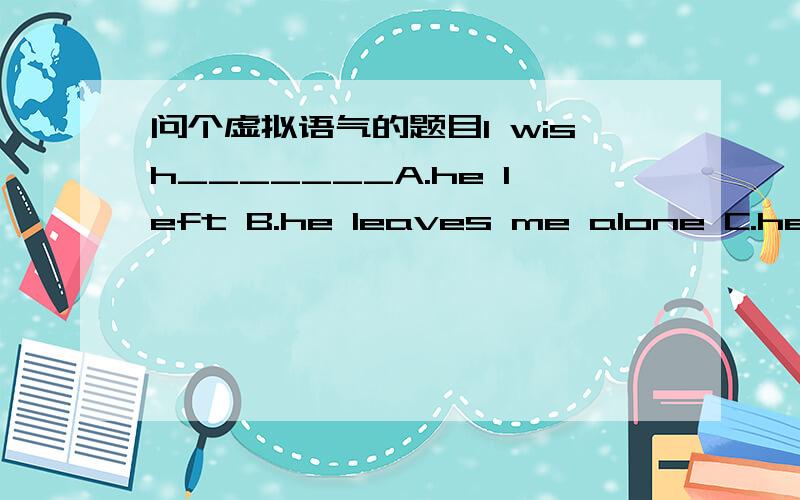 问个虚拟语气的题目I wish_______A.he left B.he leaves me alone C.he be left D.he would leave me alone 说明理由,总之A不能选,为什么拉