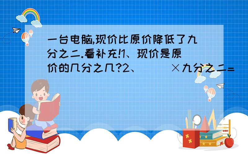 一台电脑,现价比原价降低了九分之二.看补充!1、现价是原价的几分之几?2、（ ）×九分之二=（ ）3、（ ）×（1-九分之二）=（ ）括号里填文字.好心有好报的!