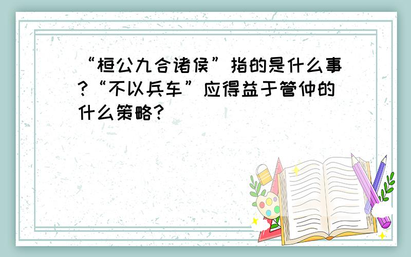 “桓公九合诸侯”指的是什么事?“不以兵车”应得益于管仲的什么策略?