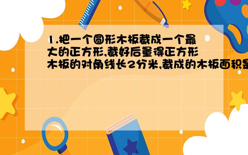 1.把一个圆形木板裁成一个最大的正方形,裁好后量得正方形木板的对角线长2分米,裁成的木板面积是多少平方分米?2.参加数学竞赛的女生比男生多28人,男生全部得优,女生的四分之三得优,男女