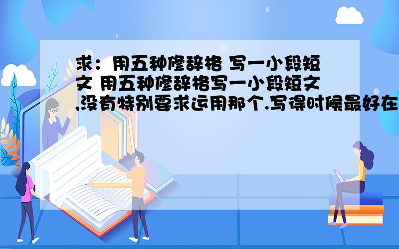 求：用五种修辞格 写一小段短文 用五种修辞格写一小段短文,没有特别要求运用那个.写得时候最好在后面标注一下是运用了哪一种修辞字数 200字以内