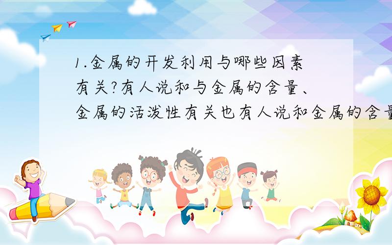 1.金属的开发利用与哪些因素有关?有人说和与金属的含量、金属的活泼性有关也有人说和金属的含量,冶炼难易程度,到底答案是什么?要说明理由!2.已知Fe2O3在高炉中有下列反应：Fe2O3+CO=高温=2