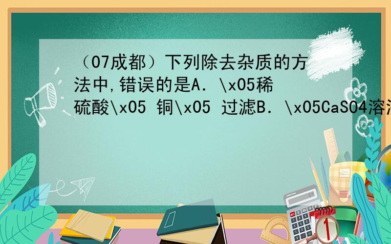 （07成都）下列除去杂质的方法中,错误的是A．\x05稀硫酸\x05 铜\x05 过滤B．\x05CaSO4溶液\x05稀硫酸\x05过量CaCO3、过滤C．\x05FeCl2溶液 \x05CuCl2\x05过量铁粉、过滤D．\x05二氧化碳\x05 一氧化碳 \x05点