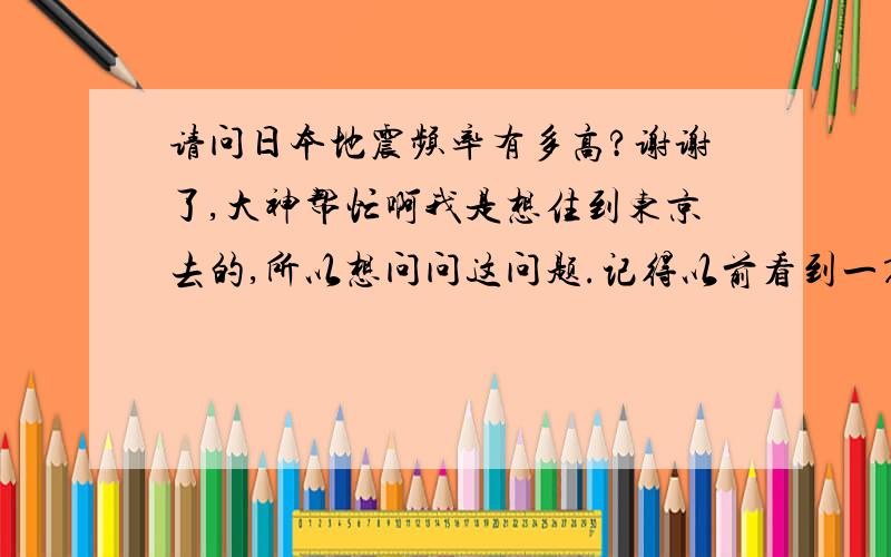 请问日本地震频率有多高?谢谢了,大神帮忙啊我是想住到东京去的,所以想问问这问题.记得以前看到一篇文章说一个记者去日本１个礼拜碰上了２次地震,有这么夸张?问下东京发生有感地震的