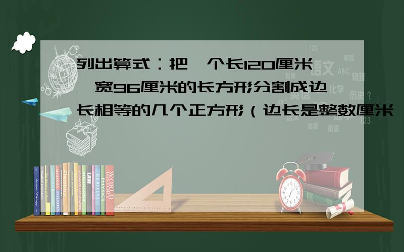 列出算式：把一个长120厘米、宽96厘米的长方形分割成边长相等的几个正方形（边长是整数厘米,且正好分完）要列出算式.