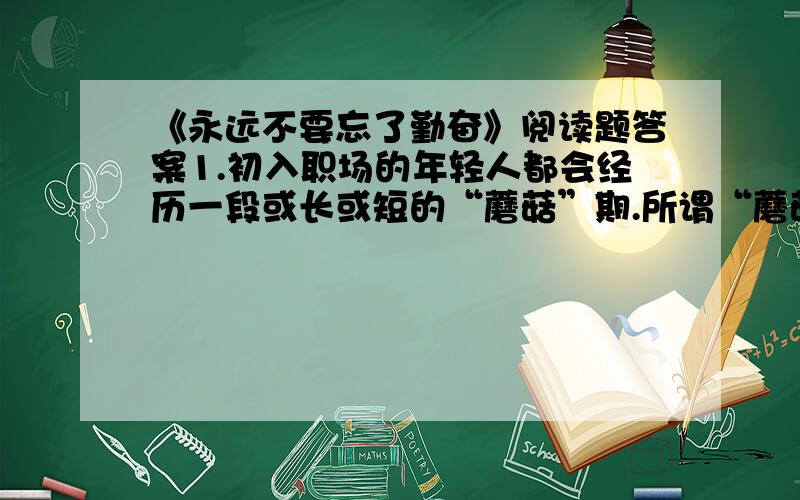 《永远不要忘了勤奋》阅读题答案1.初入职场的年轻人都会经历一段或长或短的“蘑菇”期.所谓“蘑菇”,指的是（ ）A.和同事因为一点小事就纠缠不休B.在不受重视的部门,做着打杂跑腿的工