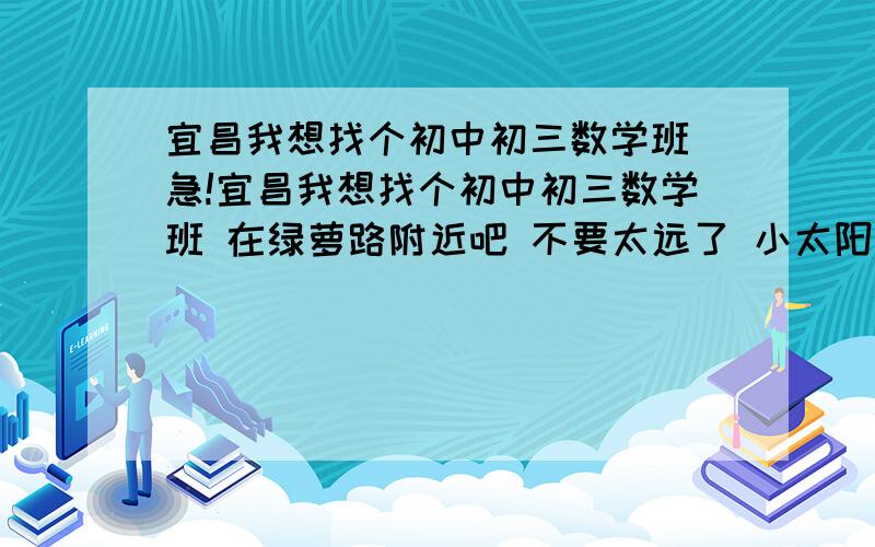 宜昌我想找个初中初三数学班 急!宜昌我想找个初中初三数学班 在绿萝路附近吧 不要太远了 小太阳不行 佳丰的太难了 速度速度速度!  谢谢谢谢谢!