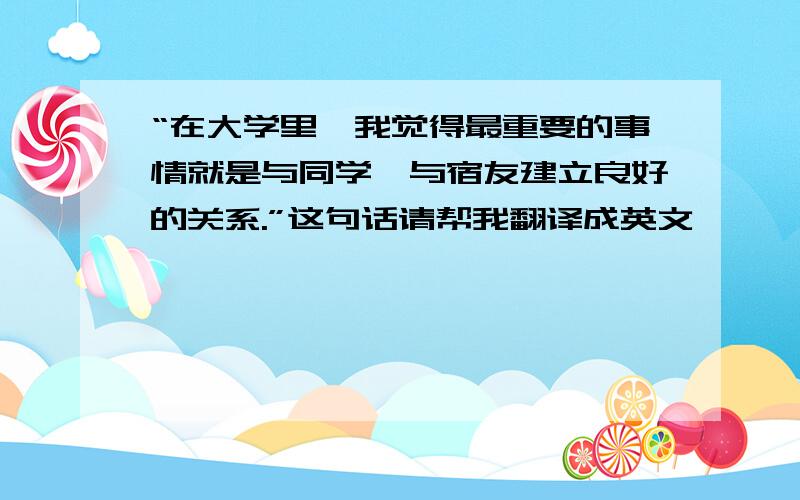 “在大学里,我觉得最重要的事情就是与同学,与宿友建立良好的关系.”这句话请帮我翻译成英文