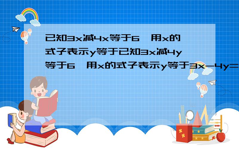 已知3x减4x等于6,用x的式子表示y等于已知3x减4y等于6,用x的式子表示y等于3x-4y=6 用x的式子表示;y=