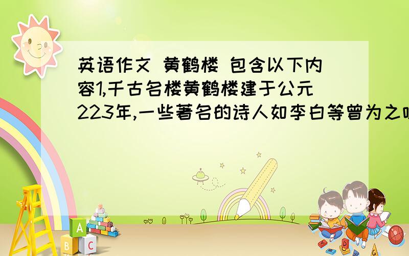 英语作文 黄鹤楼 包含以下内容1,千古名楼黄鹤楼建于公元223年,一些著名的诗人如李白等曾为之咏诗,2,次楼屡建屡败,最后一次毁与1884年3,1981年10月在武汉蛇山之顶重建4,除主楼外,附近还建了