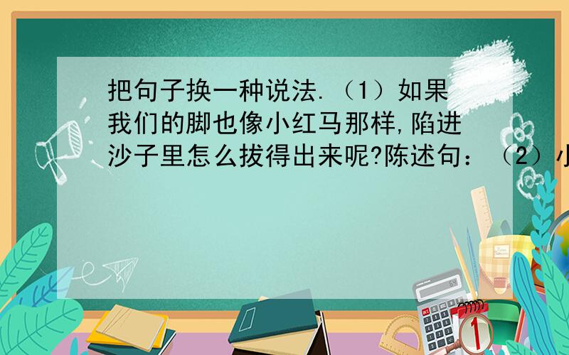 把句子换一种说法.（1）如果我们的脚也像小红马那样,陷进沙子里怎么拔得出来呢?陈述句：（2）小骆驼把小红马的话等号诉了妈妈.被字句：（3）脚不会陷进沙子里去.写具体：