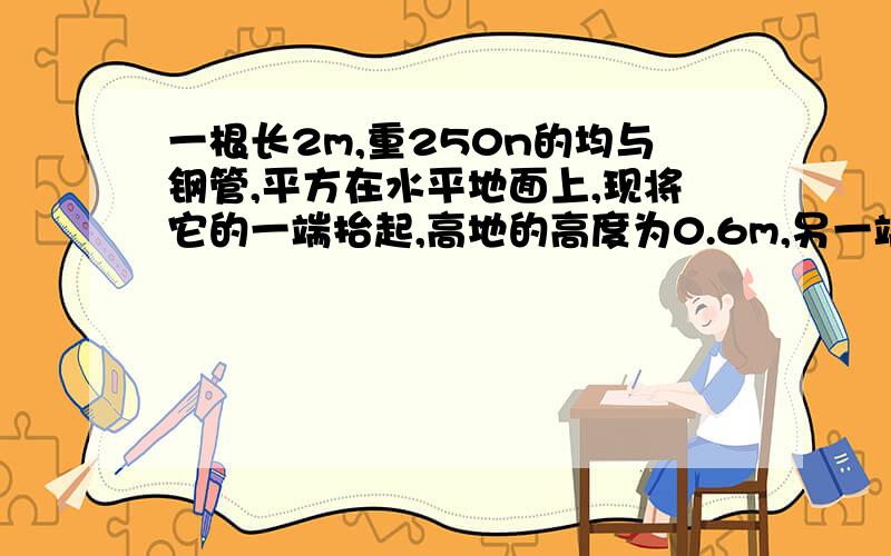 一根长2m,重250n的均与钢管,平方在水平地面上,现将它的一端抬起,高地的高度为0.6m,另一端仍搁在地面上,人至少需要做的功为_________________-质量为1.0x10^3kg的升降机,可携带的最大载重量为7.0x10^