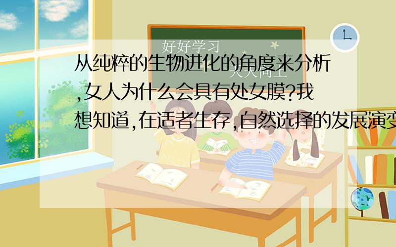 从纯粹的生物进化的角度来分析,女人为什么会具有处女膜?我想知道,在适者生存,自然选择的发展演变下,为什么人会具有处女膜?不要从伦理道德方面,请从纯粹生物学方面解答.