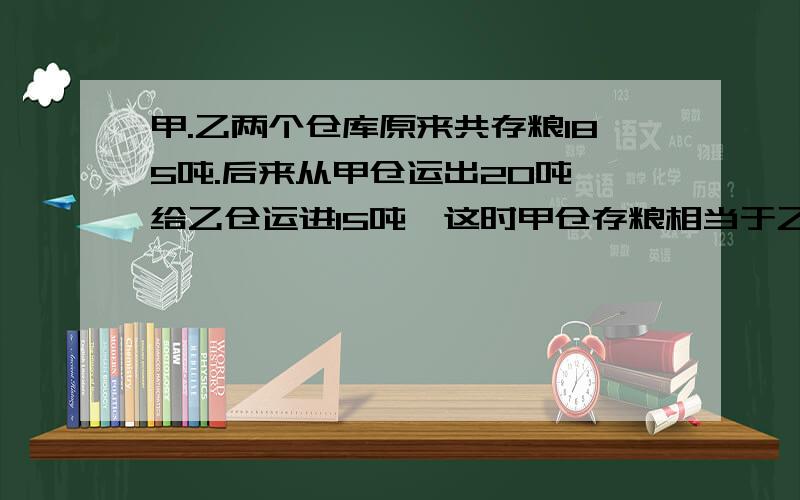 甲.乙两个仓库原来共存粮185吨.后来从甲仓运出20吨,给乙仓运进15吨,这时甲仓存粮相当于乙仓粮的2倍.两个仓库原来各存粮多少吨?