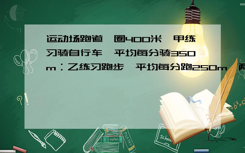 运动场跑道一圈400米,甲练习骑自行车,平均每分骑350m：乙练习跑步,平均每分跑250m,两人同一处反向出发经过多少时间首次相遇?又经过多少时间再次相遇?又过了多久在次相遇?