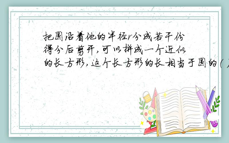 把圆沿着他的半径r分成若干份得分后剪开,可以拼成一个近似的长方形,这个长方形的长相当于圆的（ ）,宽就是圆的( ),长方形面积和圆面积（ ）,所以圆面积S=（ ）.如果这个长方形的宽是2厘