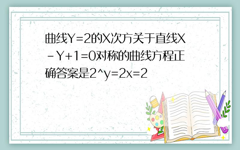 曲线Y=2的X次方关于直线X-Y+1=0对称的曲线方程正确答案是2^y=2x=2