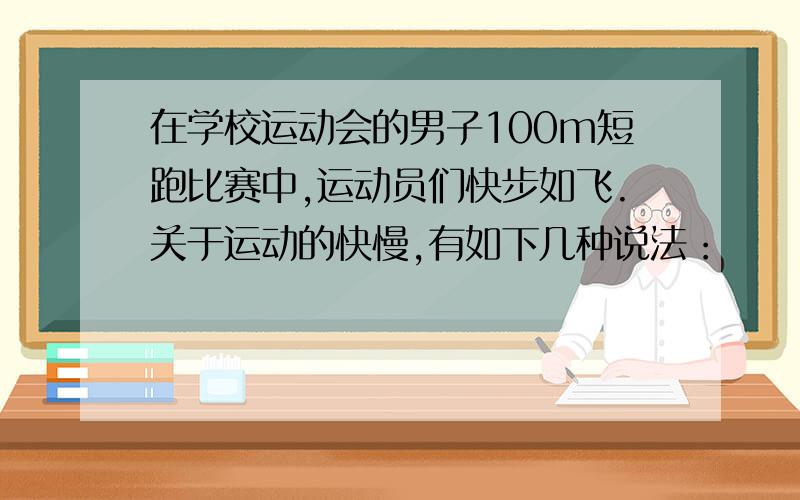 在学校运动会的男子100m短跑比赛中,运动员们快步如飞.关于运动的快慢,有如下几种说法：