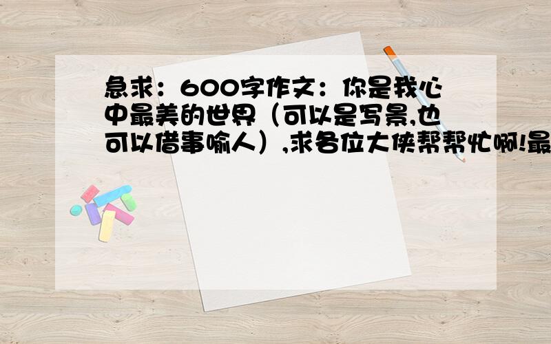 急求：600字作文：你是我心中最美的世界（可以是写景,也可以借事喻人）,求各位大侠帮帮忙啊!最好是给答案，当然，具体的步骤写法也很重要！