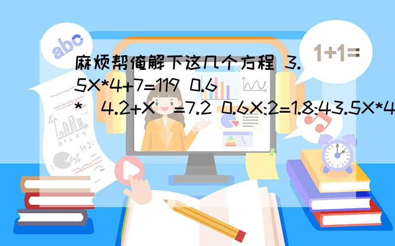 麻烦帮俺解下这几个方程 3.5X*4+7=119 0.6*（4.2+X)=7.2 0.6X:2=1.8:43.5X*4+7=1190.6*（4.2+X)=7.2 0.6X:2=1.8:4