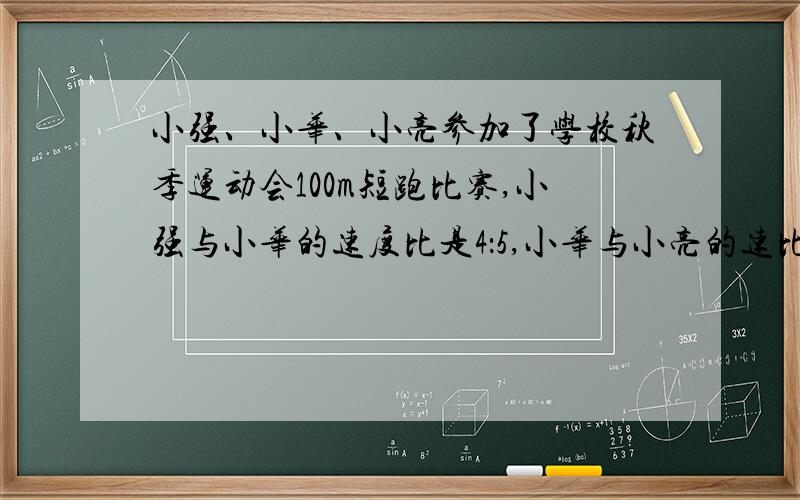 小强、小华、小亮参加了学校秋季运动会100m短跑比赛,小强与小华的速度比是4：5,小华与小亮的速比是6：7.请求出小强和小亮的速度比