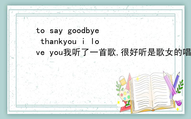 to say goodbye thankyou i love you我听了一首歌,很好听是歌女的唱的里面的单词有to say goodbye thank you i love you还有一句 yes i do