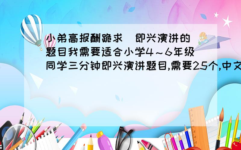 小弟高报酬跪求  即兴演讲的题目我需要适合小学4～6年级同学三分钟即兴演讲题目,需要25个,中文的.请各位大虾看到者帮帮小弟.