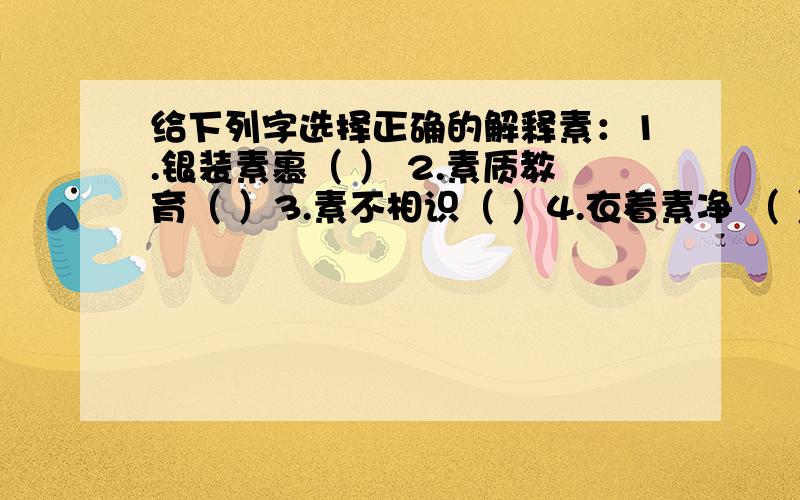 给下列字选择正确的解释素：1.银装素裹（ ） 2.素质教育（ ）3.素不相识（ ）4.衣着素净 （ ）A .颜色单纯；不艳丽 B.本色,白色 C.本来的,原有的 D.素来,向来