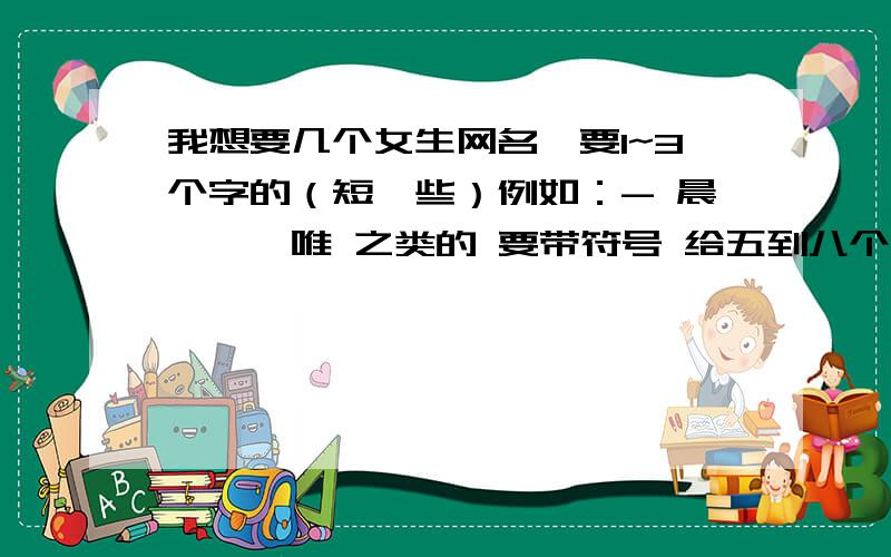 我想要几个女生网名,要1~3个字的（短一些）例如：- 晨曦、＂唯 之类的 要带符号 给五到八个 最好十个 短的网名噢 带符号 给五到八个 最好十个 象- 晨曦这样的注意啦.是一到三个字.不是五