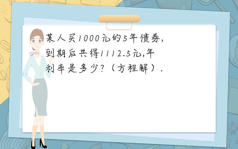 某人买1000元的5年债券,到期后共得1112.5元,年利率是多少?（方程解）.