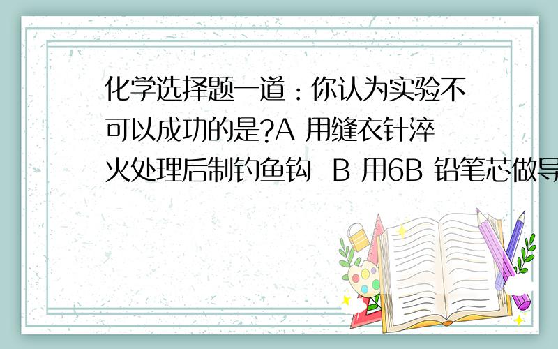 化学选择题一道：你认为实验不可以成功的是?A 用缝衣针淬火处理后制钓鱼钩  B 用6B 铅笔芯做导电实验C .D.为什么答案是A 而不是B 啊?石墨不是可以导电么?