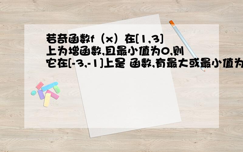 若奇函数f（x）在[1,3]上为增函数,且最小值为0,则它在[-3,-1]上是 函数,有最大或最小值为0