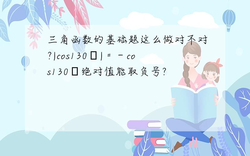 三角函数的基础题这么做对不对?|cos130゜|＝－cos130゜绝对值能取负号?