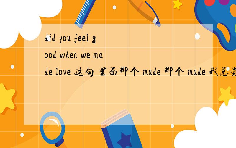 did you feel good when we made love 这句 里面那个 made 那个 made 我总觉得不对~可是要改成什么呢?