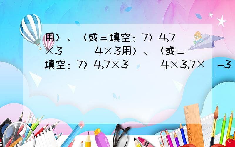 用＞、＜或＝填空：7＞4,7×3___4×3用＞、＜或＝填空：7＞4,7×3___4×3,7×（-3）___4×（-3）,7×0___4×0-6＜4,-6÷2___4÷2,-6÷（-2）___4÷（-2）猜想：若a＞b,c＞0,则ac___bc,a÷c___b÷c若a＞b,c＜0,则ac___bc,a÷c__