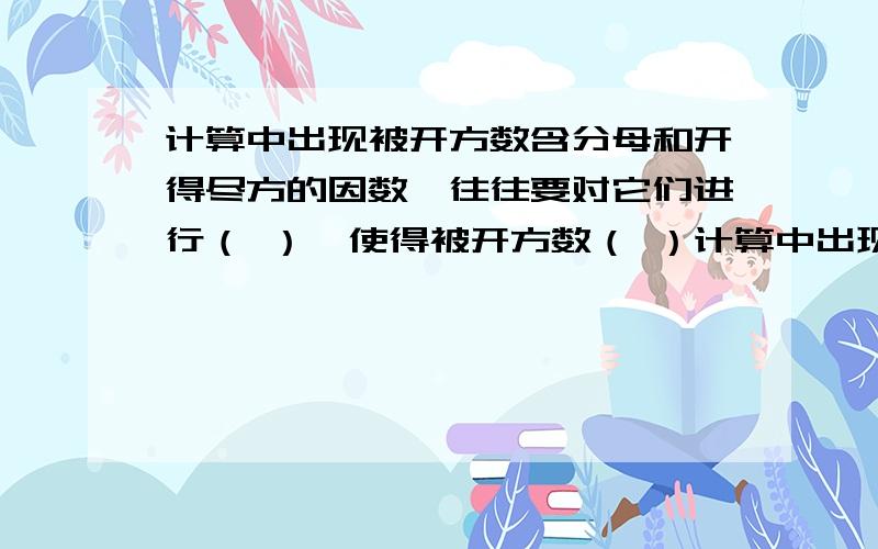 计算中出现被开方数含分母和开得尽方的因数,往往要对它们进行（ ）,使得被开方数（ ）计算中出现被开方数含分母和开得尽方的因数,往往要对它们进行（ ）,使得被开方数（ ）