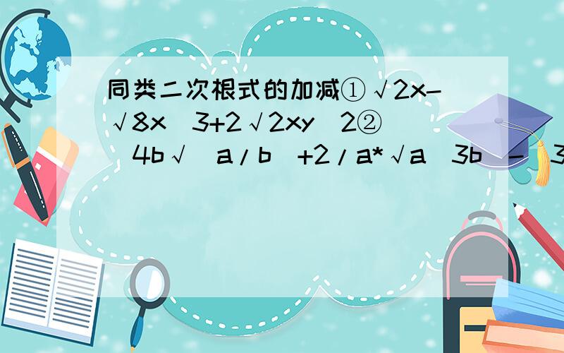 同类二次根式的加减①√2x-√8x^3+2√2xy^2②[4b√(a/b)+2/a*√a^3b)-[3a√(b/a)+√9ab]