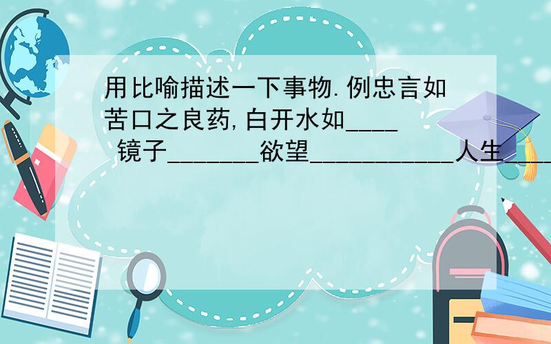 用比喻描述一下事物.例忠言如苦口之良药,白开水如____ 镜子_______欲望___________人生______________