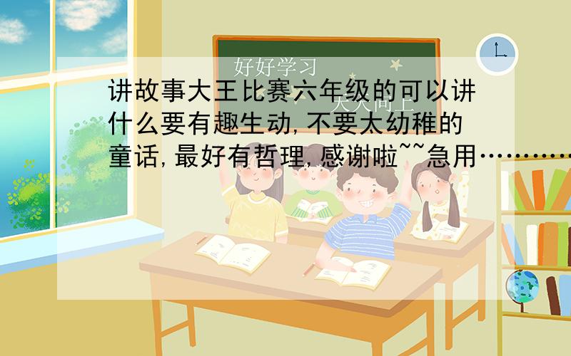 讲故事大王比赛六年级的可以讲什么要有趣生动,不要太幼稚的童话,最好有哲理,感谢啦~~急用…………