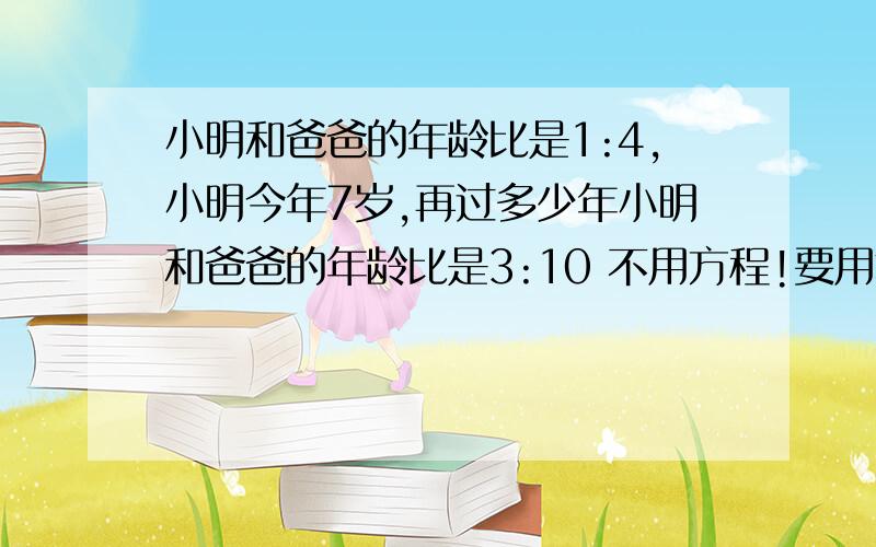 小明和爸爸的年龄比是1:4,小明今年7岁,再过多少年小明和爸爸的年龄比是3:10 不用方程!要用算式解,不是方程