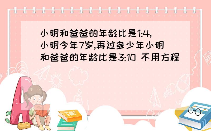 小明和爸爸的年龄比是1:4,小明今年7岁,再过多少年小明和爸爸的年龄比是3:10 不用方程