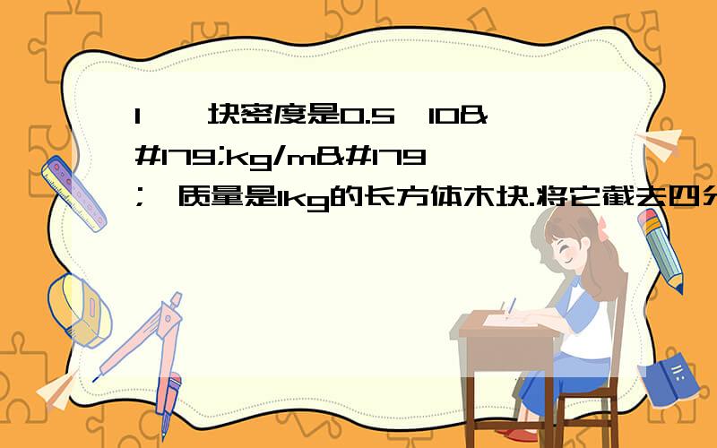 1、一块密度是0.5×10³kg/m³,质量是1kg的长方体木块.将它截去四分之三,剩余木块质量是（）kg,体积是（）m³,密度是（）2、测盐水密度实验,除了盐水,还需要的器材有（） （）（）,实