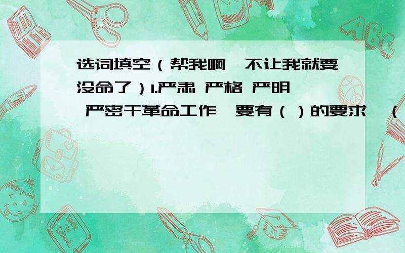 选词填空（帮我啊,不让我就要没命了）1.严肃 严格 严明 严密干革命工作,要有（）的要求,（）的组织,（）的态度,（）的纪律.2.培养 灌溉 护理 播种友谊需要忠实去（）,热情去（）,原则去