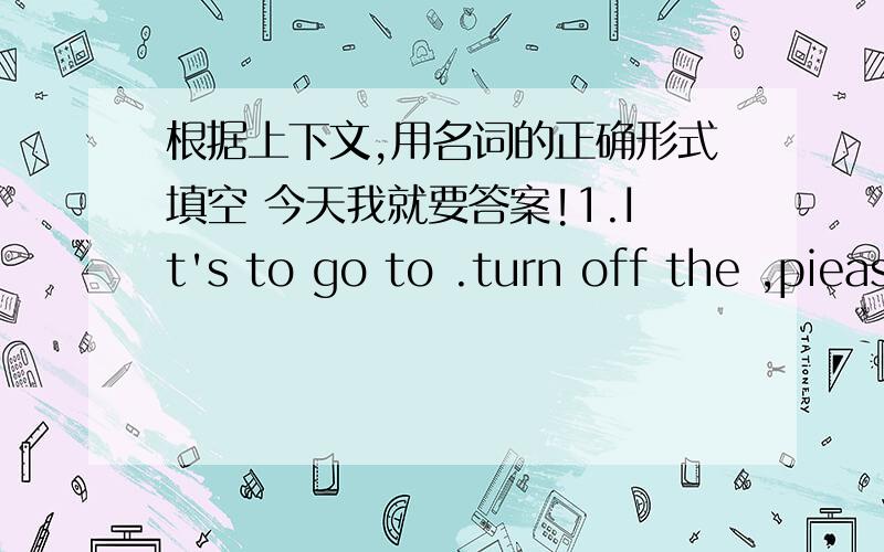 根据上下文,用名词的正确形式填空 今天我就要答案!1.It's to go to .turn off the ,piease.2.I'm in 1,Grade6.thereare four in our grad.3.she's ill at .lrt's go and ger some .4.we have breakfast at seven in the .5.all the sit behind me