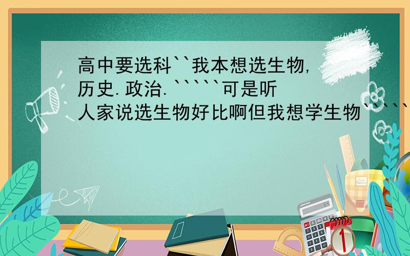 高中要选科``我本想选生物,历史.政治.`````可是听人家说选生物好比啊但我想学生物``````但我又怕学不好!1历史.政治都不错``但太大竞争力了````