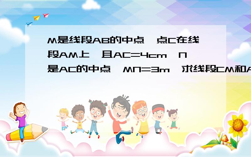 M是线段AB的中点,点C在线段AM上,且AC=4cm,N是AC的中点,MN=3m,求线段CM和AB的长RT