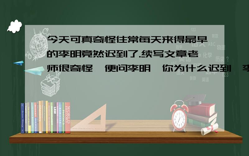 今天可真奇怪往常每天来得最早的李明竟然迟到了.续写文章老师很奇怪,便问李明,你为什么迟到,李明刚想说话,没想到老师就说：下课你到我办公室来.李明下课到了办公室,老师语重心长的对