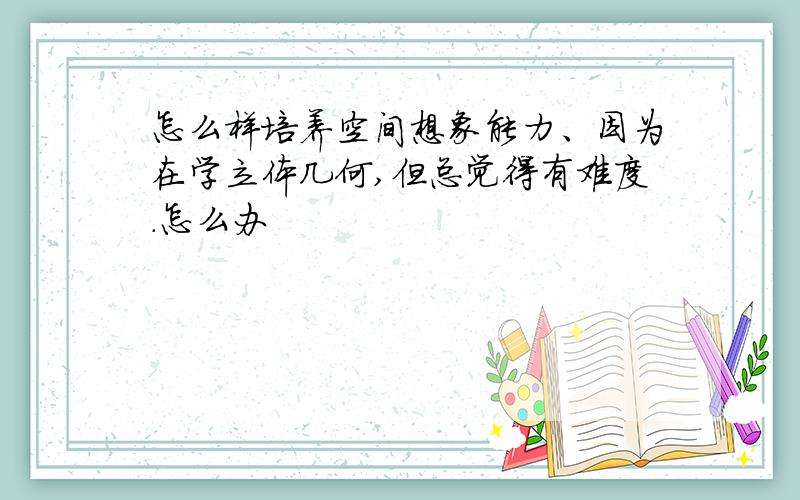 怎么样培养空间想象能力、因为在学立体几何,但总觉得有难度.怎么办